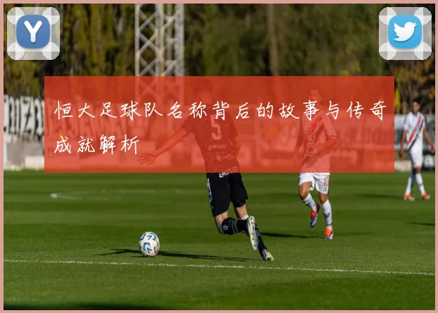 恒大足球队名称背后的故事与传奇成就解析