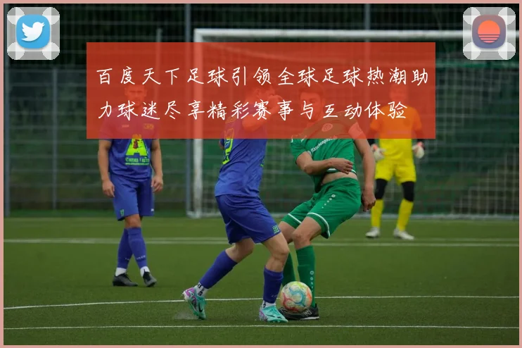 百度天下足球引领全球足球热潮助力球迷尽享精彩赛事与互动体验