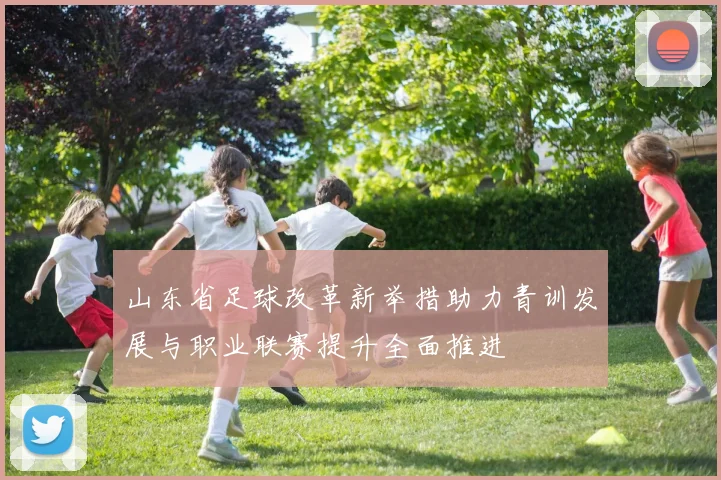 山东省足球改革新举措助力青训发展与职业联赛提升全面推进