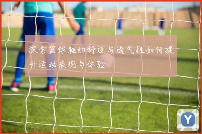 探索篮球鞋的舒适与透气性如何提升运动表现与体验